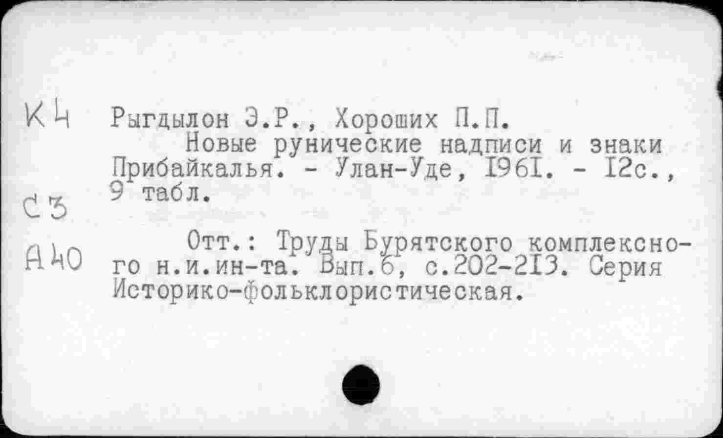 ﻿к ц
ЙАО
Рыгцылон Э.Р., Хороших П.П.
Новые рунические надписи и знаки Прибайкалья. - Улан-Уде, 1961. - 12с., 9 табл.
Отт.: Труды Бурятского комплексного н.и.ин-та. Вып.6, с.202-213. Серия Историко-фольклористическая.